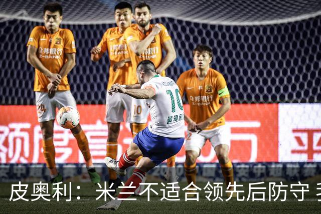 皮奥利：米兰不适合领先后防守 我们就该不断进攻