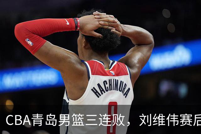 CBA青岛男篮三连败，刘维伟赛后点名2人是输球关键，球迷也无奈
